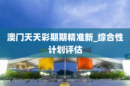 澳門天天彩期期精準新_綜合性計劃評估