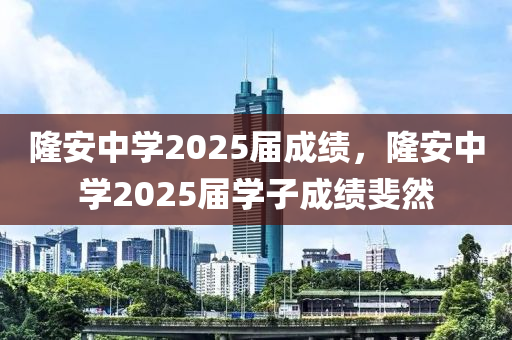 隆安中學(xué)2025屆成績，隆安中學(xué)2025屆學(xué)子成績斐然