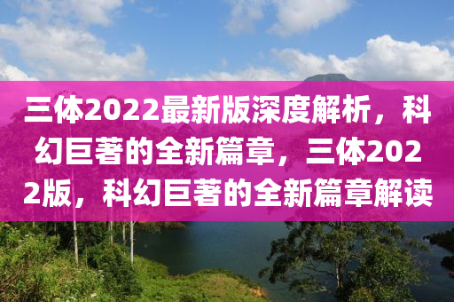 三體2022最新版深度解析，科幻巨著的全新篇章，三體2022版，科幻巨著的全新篇章解讀