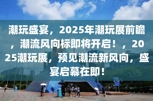 潮玩盛宴，2025年潮玩展前瞻，潮流風向標即將開啟！，2025潮玩展，預見潮流新風向，盛宴啟幕在即！