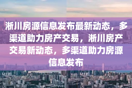 淅川房源信息發(fā)布最新動(dòng)態(tài)，多渠道助力房產(chǎn)交易，淅川房產(chǎn)交易新動(dòng)態(tài)，多渠道助力房源信息發(fā)布