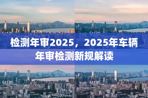檢測年審2025，2025年車輛年審檢測新規(guī)解讀