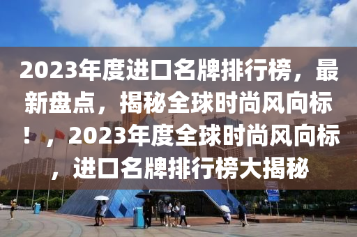 2023年度進口名牌排行榜，最新盤點，揭秘全球時尚風向標！，2023年度全球時尚風向標，進口名牌排行榜大揭秘