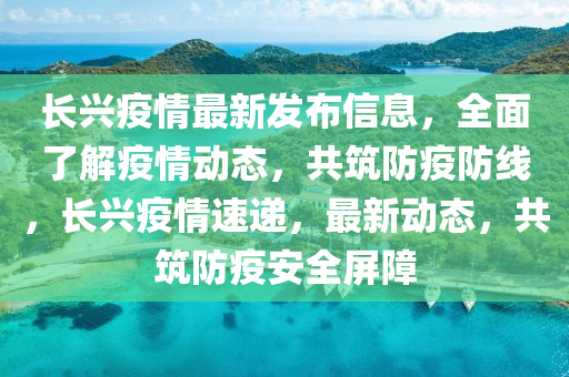 長興疫情最新發(fā)布信息，全面了解疫情動態(tài)，共筑防疫防線，長興疫情速遞，最新動態(tài)，共筑防疫安全屏障