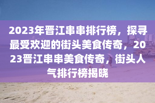 2023年晉江串串排行榜，探尋最受歡迎的街頭美食傳奇，2023晉江串串美食傳奇，街頭人氣排行榜揭曉