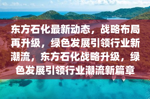 東方石化最新動(dòng)態(tài)，戰(zhàn)略布局再升級(jí)，綠色發(fā)展引領(lǐng)行業(yè)新潮流，東方石化戰(zhàn)略升級(jí)，綠色發(fā)展引領(lǐng)行業(yè)潮流新篇章