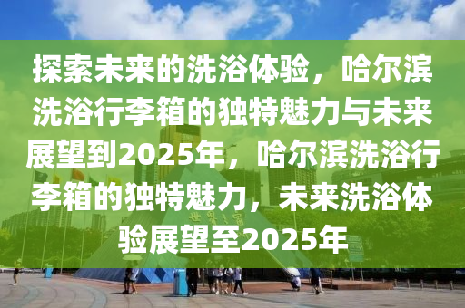 探索未來的洗浴體驗，哈爾濱洗浴行李箱的獨特魅力與未來展望到2025年，哈爾濱洗浴行李箱的獨特魅力，未來洗浴體驗展望至2025年