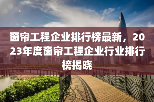 窗簾工程企業(yè)排行榜最新，2023年度窗簾工程企業(yè)行業(yè)排行榜揭曉