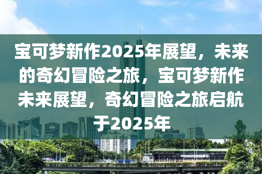 寶可夢(mèng)新作2025年展望，未來的奇幻冒險(xiǎn)之旅，寶可夢(mèng)新作未來展望，奇幻冒險(xiǎn)之旅啟航于2025年