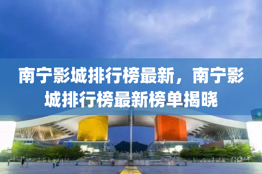 南寧影城排行榜最新，南寧影城排行榜最新榜單揭曉