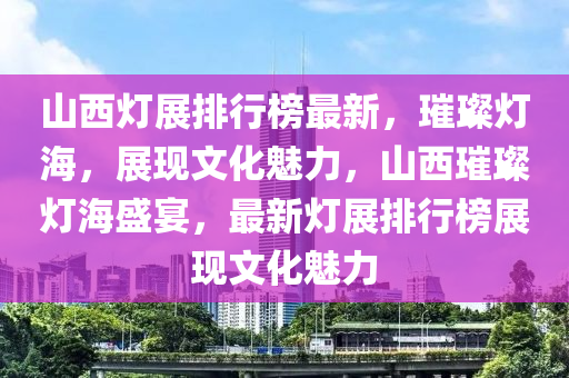山西燈展排行榜最新，璀璨燈海，展現(xiàn)文化魅力，山西璀璨燈海盛宴，最新燈展排行榜展現(xiàn)文化魅力