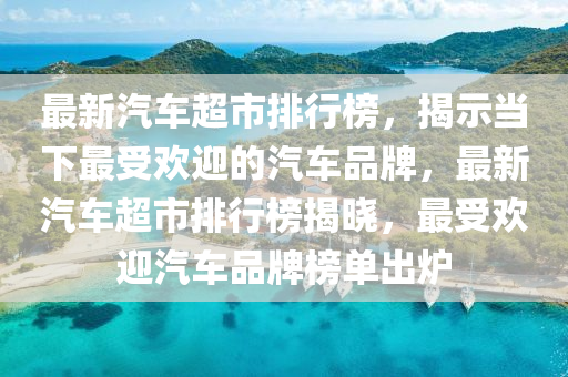 最新汽車超市排行榜，揭示當(dāng)下最受歡迎的汽車品牌，最新汽車超市排行榜揭曉，最受歡迎汽車品牌榜單出爐