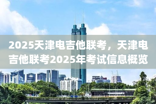 2025天津電吉他聯(lián)考，天津電吉他聯(lián)考2025年考試信息概覽