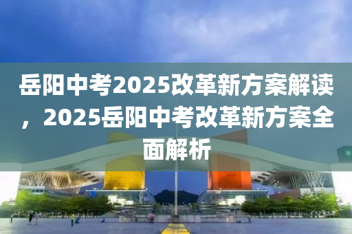 岳陽中考2025改革新方案解讀，2025岳陽中考改革新方案全面解析