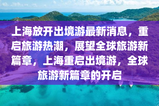 上海放開出境游最新消息，重啟旅游熱潮，展望全球旅游新篇章，上海重啟出境游，全球旅游新篇章的開啟