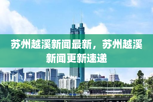 蘇州越溪新聞最新，蘇州越溪新聞更新速遞