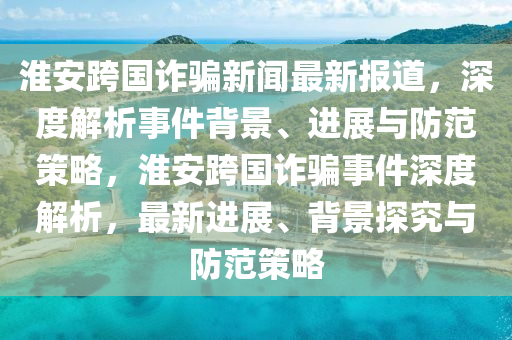 淮安跨國詐騙新聞最新報(bào)道，深度解析事件背景、進(jìn)展與防范策略，淮安跨國詐騙事件深度解析，最新進(jìn)展、背景探究與防范策略