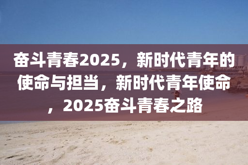 奮斗青春2025，新時(shí)代青年的使命與擔(dān)當(dāng)，新時(shí)代青年使命，2025奮斗青春之路