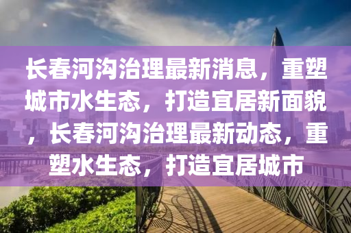 長春河溝治理最新消息，重塑城市水生態(tài)，打造宜居新面貌，長春河溝治理最新動(dòng)態(tài)，重塑水生態(tài)，打造宜居城市