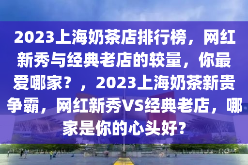 2023上海奶茶店排行榜，網(wǎng)紅新秀與經(jīng)典老店的較量，你最愛哪家？，2023上海奶茶新貴爭霸，網(wǎng)紅新秀VS經(jīng)典老店，哪家是你的心頭好？