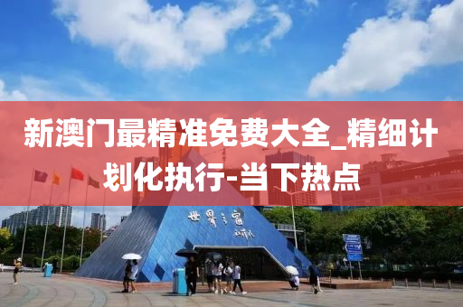 新澳門最精準(zhǔn)免費(fèi)大全_精細(xì)計(jì)劃化執(zhí)行-當(dāng)下熱點(diǎn)