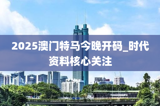 2025澳門特馬今晚開碼_時(shí)代資料核心關(guān)注