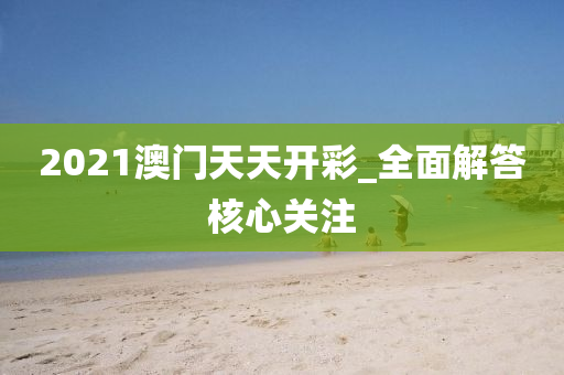 2021澳門天天開彩_全面解答核心關(guān)注