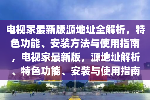 電視家最新版源地址全解析，特色功能、安裝方法與使用指南，電視家最新版，源地址解析、特色功能、安裝與使用指南