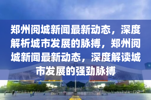 鄭州閱城新聞最新動(dòng)態(tài)，深度解析城市發(fā)展的脈搏，鄭州閱城新聞最新動(dòng)態(tài)，深度解讀城市發(fā)展的強(qiáng)勁脈搏