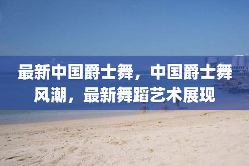 最新中國(guó)爵士舞，中國(guó)爵士舞風(fēng)潮，最新舞蹈藝術(shù)展現(xiàn)