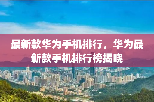 最新款華為手機排行，華為最新款手機排行榜揭曉