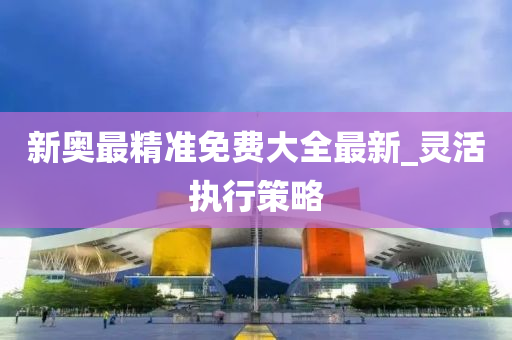 新奧最精準(zhǔn)免費(fèi)大全最新_靈活執(zhí)行策略