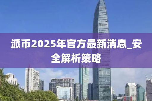 派幣2025年官方最新消息_安全解析策略