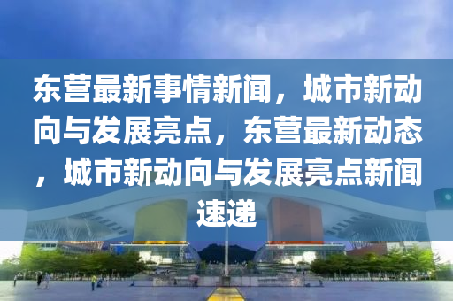東營最新事情新聞，城市新動向與發(fā)展亮點，東營最新動態(tài)，城市新動向與發(fā)展亮點新聞速遞