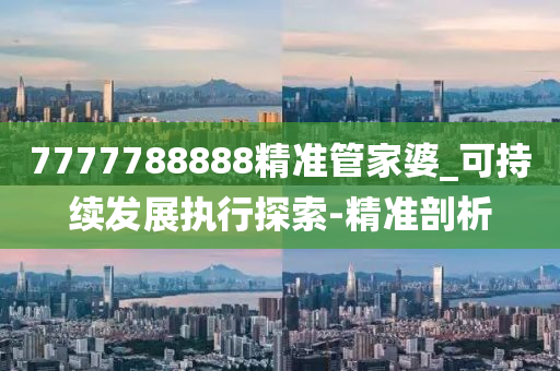 7777788888精準(zhǔn)管家婆_(tái)可持續(xù)發(fā)展執(zhí)行探索-精準(zhǔn)剖析