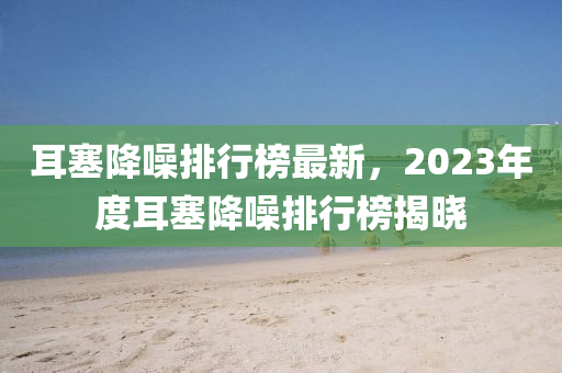 耳塞降噪排行榜最新，2023年度耳塞降噪排行榜揭曉