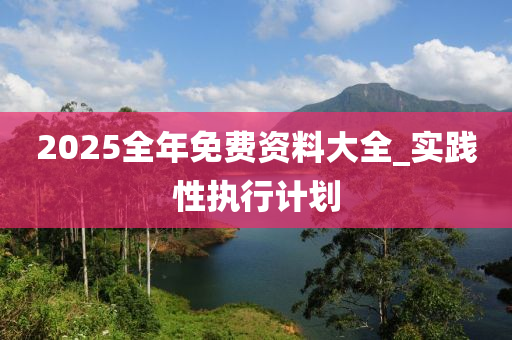 2025全年免費(fèi)資料大全_實(shí)踐性執(zhí)行計(jì)劃