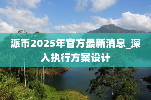 派幣2025年官方最新消息_深入執(zhí)行方案設計