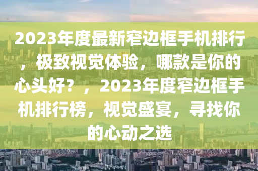 2023年度最新窄邊框手機(jī)排行，極致視覺體驗(yàn)，哪款是你的心頭好？，2023年度窄邊框手機(jī)排行榜，視覺盛宴，尋找你的心動(dòng)之選