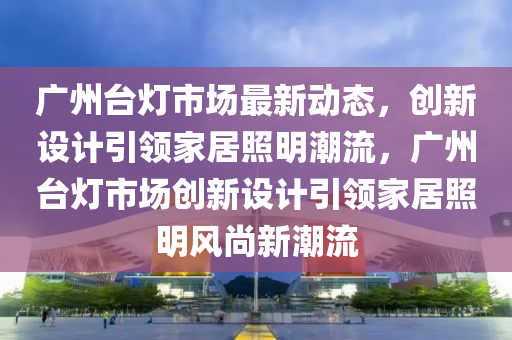 廣州臺(tái)燈市場(chǎng)最新動(dòng)態(tài)，創(chuàng)新設(shè)計(jì)引領(lǐng)家居照明潮流，廣州臺(tái)燈市場(chǎng)創(chuàng)新設(shè)計(jì)引領(lǐng)家居照明風(fēng)尚新潮流