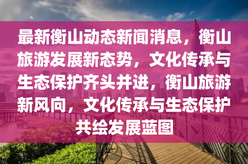 最新衡山動態(tài)新聞消息，衡山旅游發(fā)展新態(tài)勢，文化傳承與生態(tài)保護齊頭并進，衡山旅游新風(fēng)向，文化傳承與生態(tài)保護共繪發(fā)展藍圖