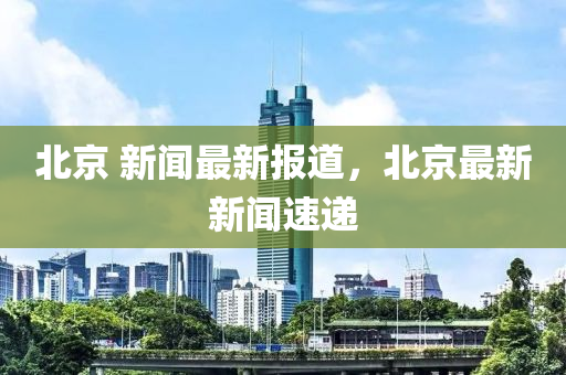 北京 新聞最新報(bào)道，北京最新新聞速遞