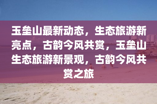 玉壘山最新動態(tài)，生態(tài)旅游新亮點，古韻今風共賞，玉壘山生態(tài)旅游新景觀，古韻今風共賞之旅