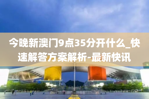 今晚新澳門9點35分開什么_快速解答方案解析-最新快訊