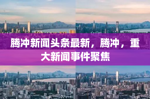 騰沖新聞頭條最新，騰沖，重大新聞事件聚焦