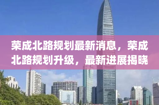 榮成北路規(guī)劃最新消息，榮成北路規(guī)劃升級(jí)，最新進(jìn)展揭曉