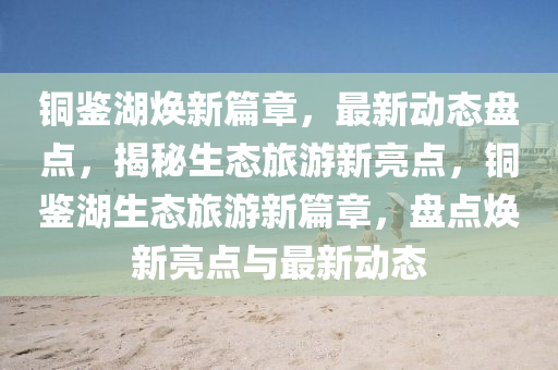 銅鑒湖煥新篇章，最新動態(tài)盤點，揭秘生態(tài)旅游新亮點，銅鑒湖生態(tài)旅游新篇章，盤點煥新亮點與最新動態(tài)