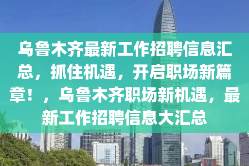 烏魯木齊最新工作招聘信息匯總，抓住機(jī)遇，開(kāi)啟職場(chǎng)新篇章！，烏魯木齊職場(chǎng)新機(jī)遇，最新工作招聘信息大匯總
