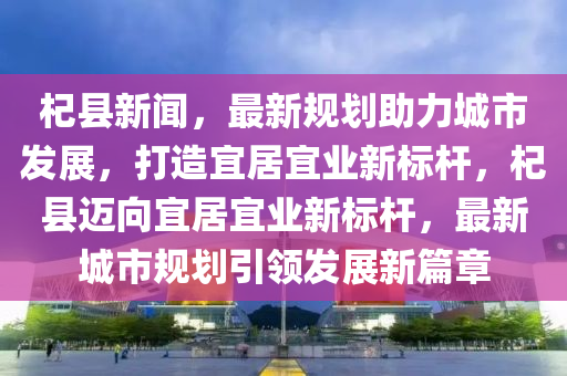 杞縣新聞，最新規(guī)劃助力城市發(fā)展，打造宜居宜業(yè)新標(biāo)桿，杞縣邁向宜居宜業(yè)新標(biāo)桿，最新城市規(guī)劃引領(lǐng)發(fā)展新篇章