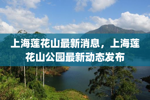 上海蓮花山最新消息，上海蓮花山公園最新動(dòng)態(tài)發(fā)布